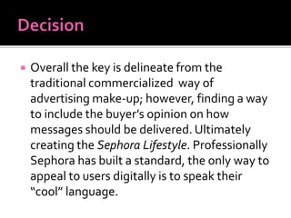  Overall the key is delineate from the
traditional commercialized way of
advertising make-up; however, finding a way
to include the buyer’s opinion on how
messages should be delivered. Ultimately
creating the Sephora Lifestyle. Professionally
Sephora has built a standard, the only way to
appeal to users digitally is to speak their
“cool” language.
 