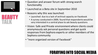 • Question	and	answer	forum	with	strong	search	
functionality
• Launched	as	a	Beta	site	in	September	2010
• Reasons	why	this	was	launched:
• Launched		due	to	a	lack	of	archival	capacity	on	Facebook
• A	survey	conducted	in	2009,	found	that	respondents	would	be	
very	interested	in	a	central	place	to	ask	beauty	questions
• Vision:	Safe	and	Private	environment	where	clients	could	
anonymously	ask	personal	questions	and	get	quick	
responses	from	Sephora	experts	or	other	members	of	the	
Sephora	community
• “more	organized	version	of	Facebook”
FORAYINGINTO SOCIALMEDIA
BEAUTY
TALK
 