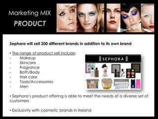 • Your Description Goes Here
Marketing MIX
PRODUCT
Sephora will sell 200 different brands in addition to its own brand
• The range of product sell include:
- Makeup
- Skincare
- Fragrance
- Bath/Body
- Hair care
- Tools/Accessories
- Men
• Sephora’s product offering is able to meet the needs of a diverse set of
customers
• Exclusivity with cosmetic brands in Ireland
 