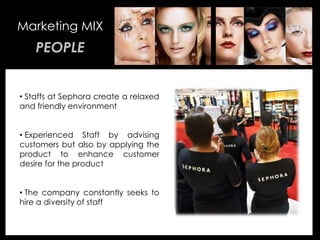 • Your Description Goes Here
Marketing MIX
PEOPLE
• Staffs at Sephora create a relaxed
and friendly environment
• Experienced Staff by advising
customers but also by applying the
product to enhance customer
desire for the product
• The company constantly seeks to
hire a diversity of staff
 