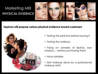 • Your Description Goes Here
Marketing MIX
PHYSICAL EVIDENCE
Sephora will propose various physical evidence toward customers
• Testing the perfume before buying it
• Testing the makeup
• Trying on samples of lipstick, eye
shadow… before purchasing them
• Have samples
• Get makeup done by a professional
makeup artist
 