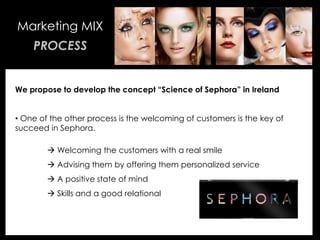 • Your Description Goes Here
Marketing MIX
PROCESS
We propose to develop the concept “Science of Sephora” in Ireland
• One of the other process is the welcoming of customers is the key of
succeed in Sephora.
 Welcoming the customers with a real smile
 Advising them by offering them personalized service
 A positive state of mind
 Skills and a good relational
 