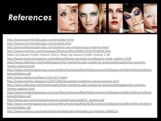 • Your Description Goes Here
References
http://www.d.parrish.dial.pipex.com/primefact.html
http://www.d.parrish.dial.pipex.com/icedrips.html
http://journaldesgrandesecoles.com/sephora-une-entreprise-qui-a-bonne-mine/
http://www.irishtimes.com/newspaper/finance/2012/0409/1224314544016.html
Make-Up Industry Profile: Ireland. (2011). Make-Up Industry Profile: Ireland, 1-44.
http://www.responsemagazine.com/editorial/beauty-personal-care/beautys-inside-sephora-1358
http://www.slideshare.net/marketingplan/free-marketing-plan-sample-by-wwwmarketingplannow-cosmetic-
retailer-sephora-lvmh
http://www.marketingplannow.com/userfiles/marketing/Retail%20cosmetics%20Sephora%20for%20men%20mar
keting%20plan.pdf
http://www.sephora.gr/About-Us/n.117.1.html
http://sephoragirlnyc.blogspot.ie/2011/04/intergrated-marketing-communications.html
http://www.slideshare.net/marketingplan/free-marketing-plan-sample-by-wwwmarketingplannow-cosmetic-
retailer-sephora-lvmh
http://www.marketingplannow.com/userfiles/marketing/Retail%20cosmetics%20Sephora%20for%20men%20mar
keting%20plan.pdf
http://www.sap.com/romania/industries/retail/midsize/pdf/CS_Sephora.pdf
http://www.marketingplannow.com/userfiles/marketing/Retail%20cosmetics%20Sephora%20for%20men%20mar
keting%20plan.pdf
http://www.sephora.com/contentStore/mediaContentTemplate.jsp?mediaId=10800116
 