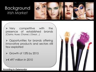 • Your Description Goes Here
Background
Irish Market
 Very competitive with the
presence of established brands
(Clarins, Nuxe, Chanel, L'Oreal ...)
 Opportunities for brands offering
innovative products and sectors still
few exploited
 Growth of 15% by 2015
€ 497 million in 2010
According to Datamonitor
 