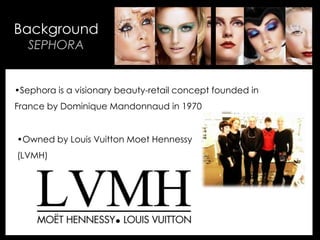 • Your Description Goes Here
Background
SEPHORA
•Sephora is a visionary beauty-retail concept founded in
France by Dominique Mandonnaud in 1970
•Owned by Louis Vuitton Moet Hennessy
(LVMH)
 