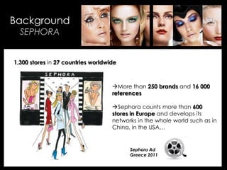 • Your Description Goes Here
Background
SEPHORA
More than 250 brands and 16 000
references
Sephora counts more than 600
stores in Europe and develops its
networks in the whole world such as in
China, in the USA…
1,300 stores in 27 countries worldwide
Sephora Ad
Greece 2011
 