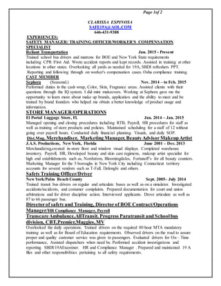 Page 1of 2
CLARISSA ESPINOSA
SAFE19A@AOL.COM
646-431-9388
EXPERIENCES:
SAFETY MANAGER/ TRAINING OFFICER/WORKER'S COMPENSATION
SPECIALIST
Reliant Transportation Jan. 2015 - Present
Trained school bus drivers and matrons for BOE and New York State requirements
including CPR /First Aid. Wrote accident reports and kept records. Assisted in training at other
locations in other states. Overlooking all yards as needed for 19A, SBDI refreshers PPT.
Reporting and following through on worker's compensation cases. Osha compliance training.
CAST MEMBER
Sephora (Seasonal.) Nov. 2014 – to Feb. 2015
Performed duties in the cash wrap, Color, Skin, Fragrance areas. Assisted clients with their
questions through the IQ system. I did mini makeovers. Working at Sephora gave me the
opportunity to learn more about make up brands, application and the ability to meet and be
trained by brand founders who helped me obtain a better knowledge of product usage and
information.
STORE MANAGER/OPERATIONS
El Portal Luggage Store, Fl. Jan. 2014 – Jan. 2015
Managed opening and closing procedures including RTB, Payroll, HR procedures for staff as
well as training of store products and policies. Maintained scheduling for a staff of 12 without
going over payroll hours. Conducted daily financial planning. Visuals, and daily SOP.
Dist.Mng, Merchandiser, Marketing Manager, BeautyAdvisorMakeupArtist
J.A.S. Productions, New York, Florida June 2001 – Dec. 2013
Merchandizing,created in-store floor and window visual displays. Completed warehouse
inventory. Payroll, HR, Developed beauty and skin care regimens, makeup artist specialist for
high end establishments such as, Nordstrom, Bloomingdales, Fortunoff’s for all beauty counters.
Marketing Manager for the 5 boroughs in New York City including Connecticut territory
accounts for several vendors such as T-Fall, Delonghi and others.
SafetyTraining Officer/Driver
New York/Palm Beach County Sept. 2005– July 2014
Trained transit bus drivers on regular and articulate buses as well as on a simulator. Investigated
accidents/incidents, and costumer complaints. Prepared documentation for court and union
arbitrations and for driver discipline action. Interviewed applicants. Drove articulate as well as
87 to 66 passenger bus.
Directorof safetyand Training, Directorof BOE Contract/Operations
Manager/HR Compliance Manager, Payroll
TranscareAmbulance,AllTransit. Progress Paratransit and Schoolbus
division, CBT,Premier,Maggies,MV
Overlooked the daily operations. Trained drivers on the required 80 hour MTA mandatory
training as well as for Board of Education requirements. Observed drivers on the road to assure
proper and quality customer service was given to passengers. Evaluated drivers for On – Time
performance, Assisted dispatchers when need be. Performed accident investigations and
reporting. SBDI/19AExaminer. HR and Compliance Manager . Prepared and maintained 19 A
files and other responsibilities pertaining to all safety requirements.
 