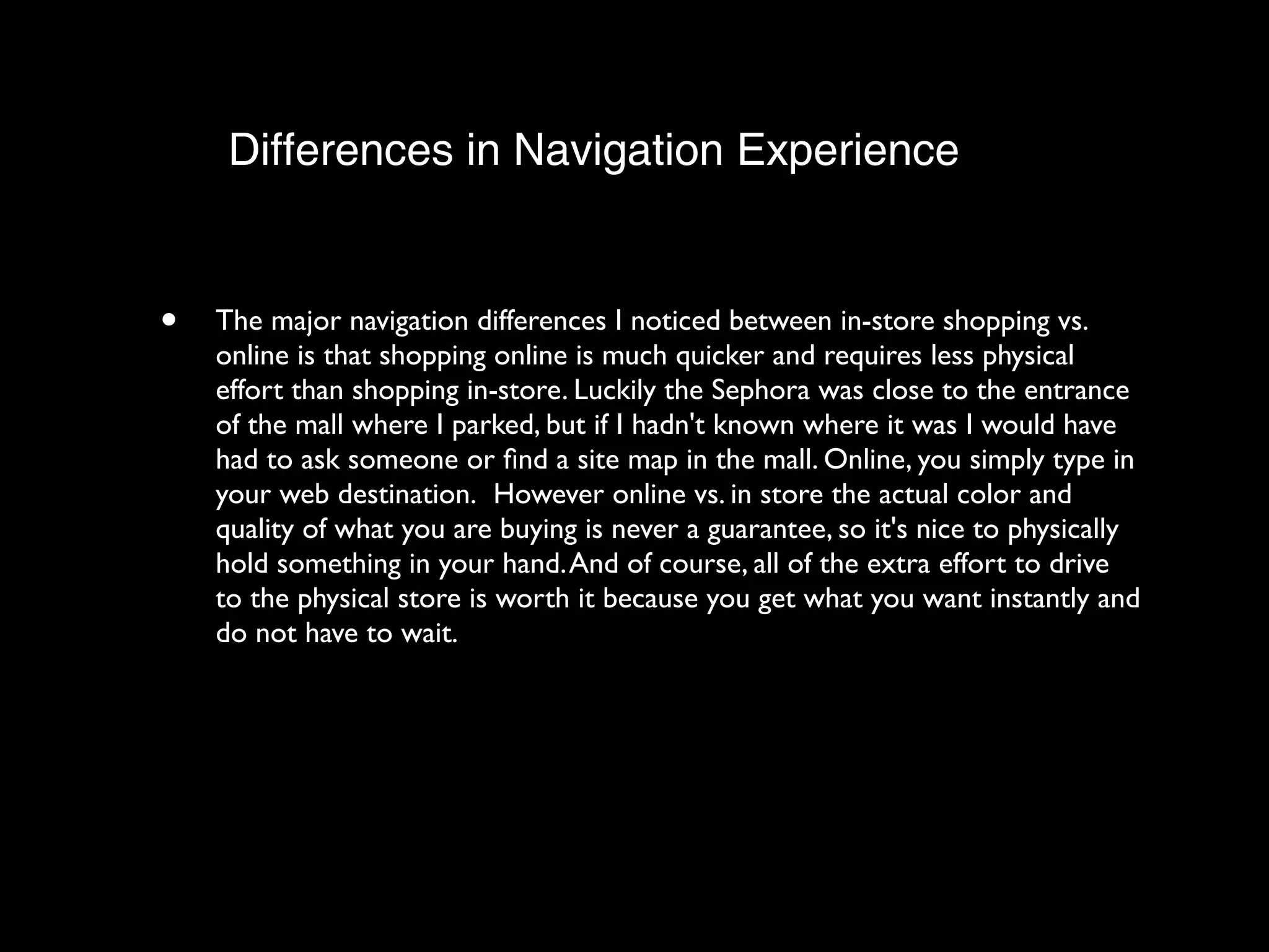 Differences in Navigation Experience


•   The major navigation differences I noticed between in-store shopping vs.
    online is that shopping online is much quicker and requires less physical
    effort than shopping in-store. Luckily the Sephora was close to the entrance
    of the mall where I parked, but if I hadn't known where it was I would have
    had to ask someone or ﬁnd a site map in the mall. Online, you simply type in
    your web destination.  However online vs. in store the actual color and
    quality of what you are buying is never a guarantee, so it's nice to physically
    hold something in your hand. And of course, all of the extra effort to drive
    to the physical store is worth it because you get what you want instantly and
    do not have to wait. 
 