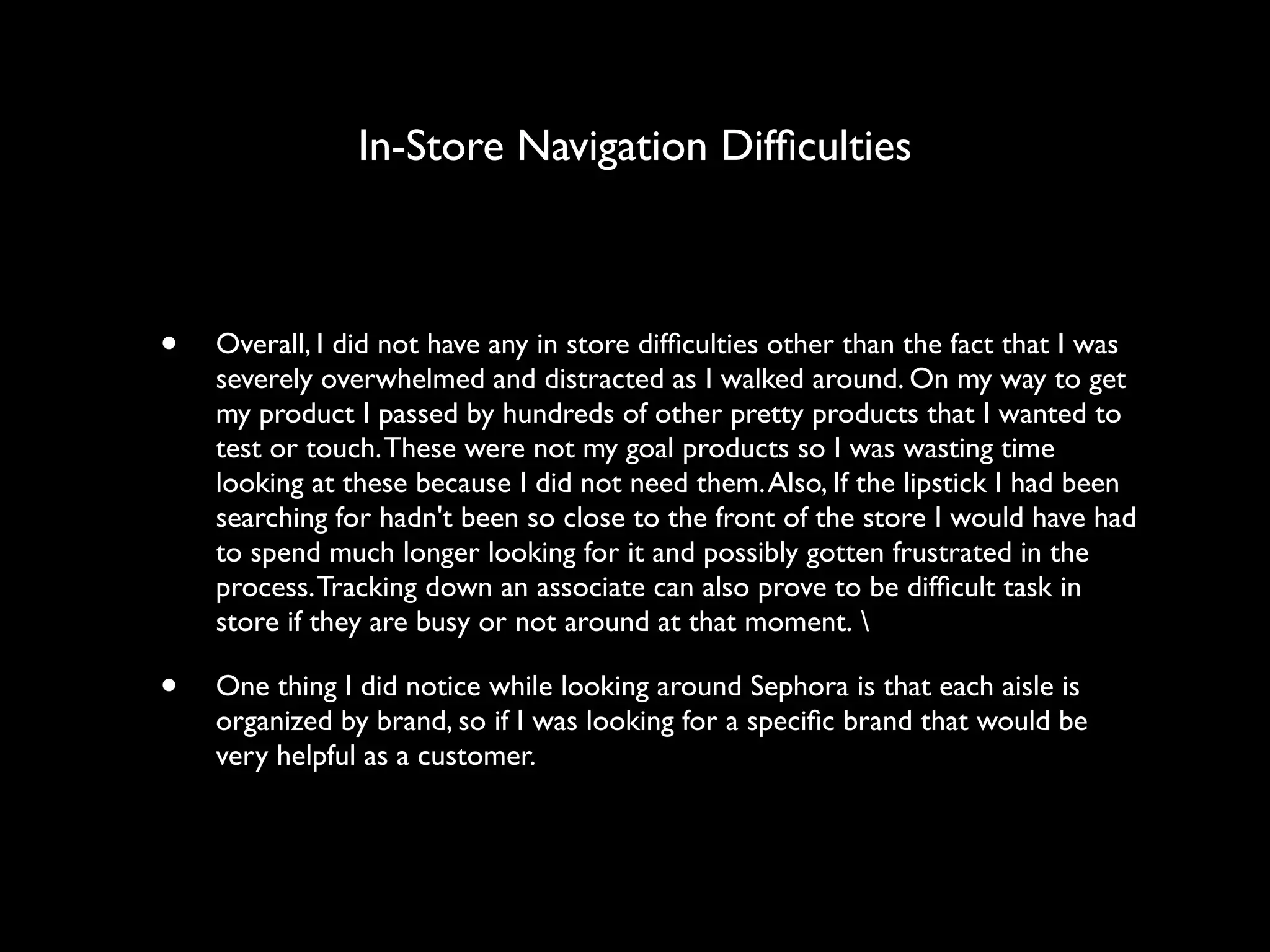 In-Store Navigation Difﬁculties



•   Overall, I did not have any in store difﬁculties other than the fact that I was
    severely overwhelmed and distracted as I walked around. On my way to get
    my product I passed by hundreds of other pretty products that I wanted to
    test or touch. These were not my goal products so I was wasting time
    looking at these because I did not need them. Also, If the lipstick I had been
    searching for hadn't been so close to the front of the store I would have had
    to spend much longer looking for it and possibly gotten frustrated in the
    process. Tracking down an associate can also prove to be difﬁcult task in
    store if they are busy or not around at that moment. 

•   One thing I did notice while looking around Sephora is that each aisle is
    organized by brand, so if I was looking for a speciﬁc brand that would be
    very helpful as a customer. 
 