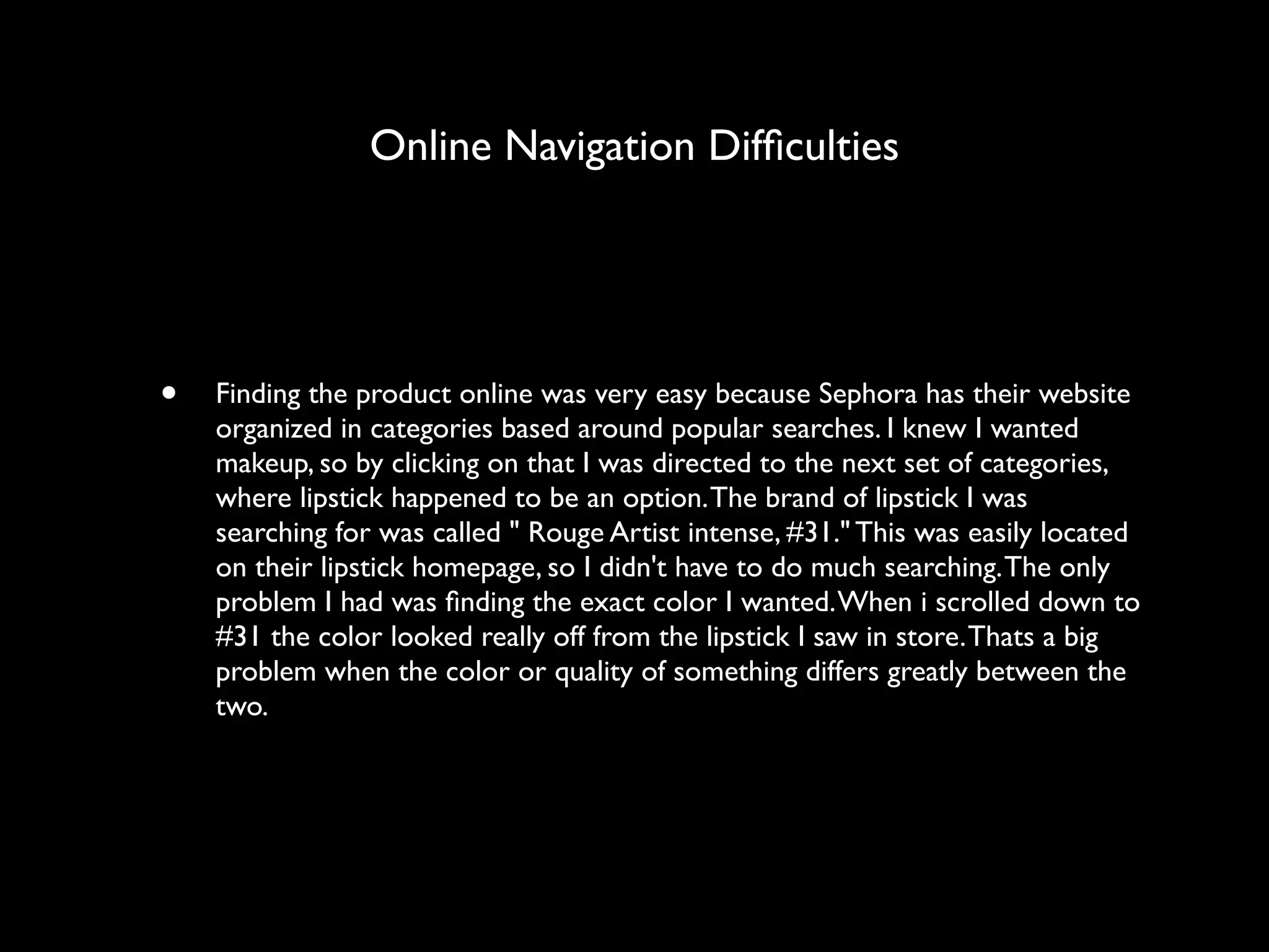 Online Navigation Difﬁculties




•   Finding the product online was very easy because Sephora has their website
    organized in categories based around popular searches. I knew I wanted
    makeup, so by clicking on that I was directed to the next set of categories,
    where lipstick happened to be an option. The brand of lipstick I was
    searching for was called " Rouge Artist intense, #31." This was easily located
    on their lipstick homepage, so I didn't have to do much searching. The only
    problem I had was ﬁnding the exact color I wanted. When i scrolled down to
    #31 the color looked really off from the lipstick I saw in store. Thats a big
    problem when the color or quality of something differs greatly between the
    two. 
 