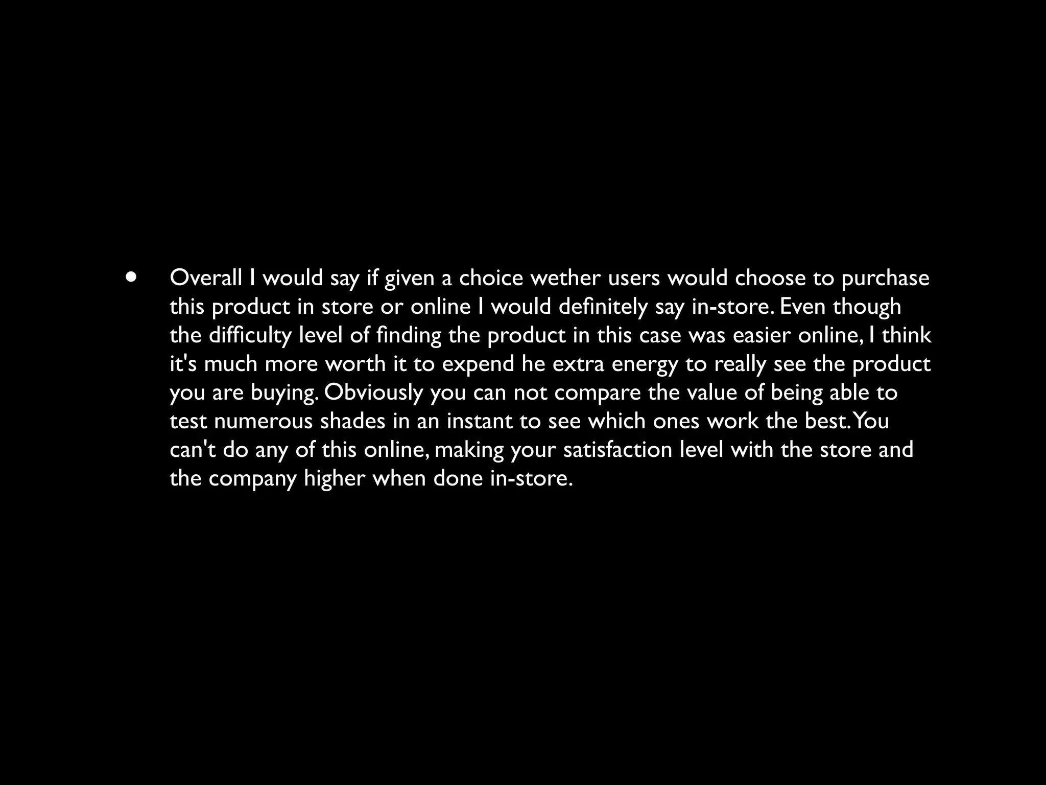 •   Overall I would say if given a choice wether users would choose to purchase
    this product in store or online I would deﬁnitely say in-store. Even though
    the difﬁculty level of ﬁnding the product in this case was easier online, I think
    it's much more worth it to expend he extra energy to really see the product
    you are buying. Obviously you can not compare the value of being able to
    test numerous shades in an instant to see which ones work the best. You
    can't do any of this online, making your satisfaction level with the store and
    the company higher when done in-store.
 