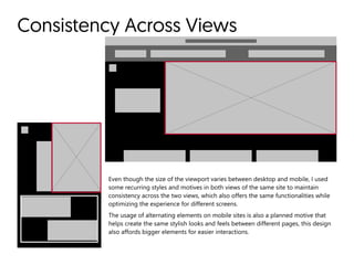 Consistency Across Views
Even though the size of the viewport varies between desktop and mobile, I used
some recurring styles and motives in both views of the same site to maintain
consistency across the two views, which also offers the same functionalities while
optimizing the experience for different screens.  

The usage of alternating elements on mobile sites is also a planned motive that
helps create the same stylish looks and feels between different pages, this design
also affords bigger elements for easier interactions.
 