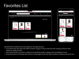 Favorites List
I abandoned the traditional list view design for this page because
a list where each item spans the width of almost a page is tiring to read and risks creating confusion when
viewed on smaller screen
users might benefit more from a collection list sorted by product category than by alphabet or price
using the product card design (also found on other pages of the site) helps maintain consistency across the site
 