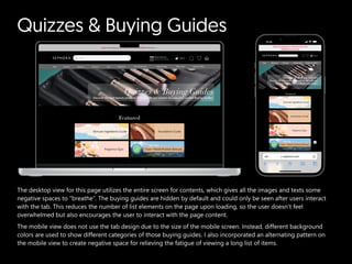 Quizzes & Buying Guides
The desktop view for this page utilizes the entire screen for contents, which gives all the images and texts some
negative spaces to “breathe”. The buying guides are hidden by default and could only be seen after users interact
with the tab. This reduces the number of list elements on the page upon loading, so the user doesn’t feel
overwhelmed but also encourages the user to interact with the page content.

The mobile view does not use the tab design due to the size of the mobile screen. Instead, different background
colors are used to show different categories of those buying guides. I also incorporated an alternating pattern on
the mobile view to create negative space for relieving the fatigue of viewing a long list of items.
 