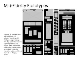 Mid-Fidelity Prototypes
Elements on the page were
first reduced to their
primitive form for a mid-
fidelity redesign mockup.
This step is essential because
Sephora primarily uses
images as the medium for
colors, reducing everything
to grayscale makes the
interaction between different
elements on the page
clearer.
 