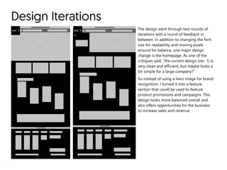 Design Iterations
ver. 1 ver. 2 The design went through two rounds of
iterations with a round of feedback in
between. In addition to changing the font
size for readability and moving pixels
around for balance, one major design
change is the homepage. As one of the
critiques said, “the current design (ver. 1) is
very clean and efficient, but maybe looks a
bit simple for a large company?”

So instead of using a hero image for brand
recognition, I turned it into a feature
section that could be used to feature
product promotions and campaigns. This
design looks more balanced overall and
also offers opportunities for the business
to increase sales and revenue.
 
