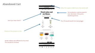 Abandoned Cart
Don’t you mean “don’t”?
Pictures of the products is nice.
Sender address was different for this email.
This should be consistent.
Haha, this is great. A little humor here works well.
This CTA would benefit from being bigger.
Personalization could be powerful
here. Reminder of the points
would be good too.
 