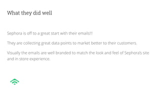 What they did well
Sephora is off to a great start with their emails!!!
They are collecting great data points to market better to their customers.
Visually the emails are well branded to match the look and feel of Sephora’s site
and in store experience.
 