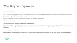 What they can improve on
1. Setup a double opt-in
This is a best practice, and easy enough to do. While visitors do check an opt-in box when they sign up on the form, they need to confirm that the
person signing up is the the email address owner.
Without a double opt-in it could lead to spam complaints and hurt their deliverability.
2. Utilize smart sending
The day I ordered from Sephora, I received three different emails!
Using smart sending is a good way to prevent your subscribers and/or customers from receiving too many emails if you have many active flows and
campaigns.
3. Pick a sender and stick with it
I received emails from more than one sender. This is both a confusing experience for subscribers and not a best practice for good deliverability.
 