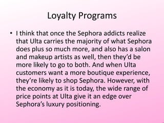 Loyalty Programs
• I think that once the Sephora addicts realize
that Ulta carries the majority of what Sephora
does plus so much more, and also has a salon
and makeup artists as well, then they’d be
more likely to go to both. And when Ulta
customers want a more boutique experience,
they’re likely to shop Sephora. However, with
the economy as it is today, the wide range of
price points at Ulta give it an edge over
Sephora’s luxury positioning.

 