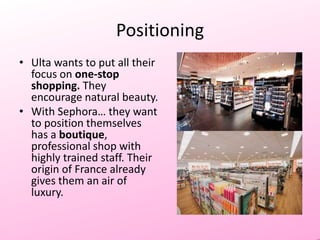 Positioning
• Ulta wants to put all their
focus on one-stop
shopping. They
encourage natural beauty.
• With Sephora… they want
to position themselves
has a boutique,
professional shop with
highly trained staff. Their
origin of France already
gives them an air of
luxury.

 