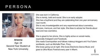 B R A N D V I S I O NP E R S O N A
She was born in California.
She is trendy, bold and social. She is an early adopter.
She has a boyfriend and they are celebrating their one year anniversary
next month.
She is very knowledgeable and very experienced about cosmetics,
skincare, manicure, and hair style. She likes to advise her friends about
best and new cosmetics.
She is glued to her phone. She is highly active on social media,
especially Instagram and Facebook.
She reads Cosmopolitan and follows makeup bloggers and YouTubers
worldwide, such as Michelle Phan, Pony.
She loves going out at night. She loves Electronic Dance Music and
goes to Ultra Music Festival every year in Miami.
Arianna
Age: 24
Second-Year Student at
New York University
 