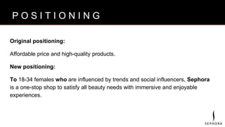 B R A N D V I S I O N
Original positioning:
Affordable price and high-quality products.
New positioning:
To 18-34 females who are influenced by trends and social influencers, Sephora
is a one-stop shop to satisfy all beauty needs with immersive and enjoyable
experiences.
P O S I T I O N I N G
 
