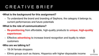 •What is the background for this assignment?
- To understand the brand and branding of Sephora, the category it belongs to,
current performances and future potentials
•What is the role of communications?
- Re-positioning from affordable, high-quality products to unique, high-quality
experiences
- Effective advertising to increase brand recognition and loyalty to retain
customers
•Who are we talking to?
- 18-34 female shoppers
- Ethnic groups such as Asians, Hispanics with higher disposable income
B R A N D V I S I O NC R E A T I V E B R I E F
 