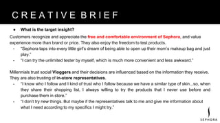 ● What is the target insight?
Customers recognize and appreciate the free and comfortable environment of Sephora, and value
experience more than brand or price. They also enjoy the freedom to test products.
- “Sephora taps into every little girl’s dream of being able to open up their mom’s makeup bag and just
play.”
- “I can try the unlimited tester by myself, which is much more convenient and less awkward.”
Millennials trust social Vloggers and their decisions are influenced based on the information they receive.
They are also trusting of in-store representatives.
- “I know who I follow and I kind of trust who I follow because we have a similar type of skin...so, when
they share their shopping list, I always willing to try the products that I never use before and
purchase them in store.”
- “I don’t try new things. But maybe if the representatives talk to me and give me information about
what I need according to my specifics I might try.”
B R A N D V I S I O NC R E A T I V E B R I E F
 