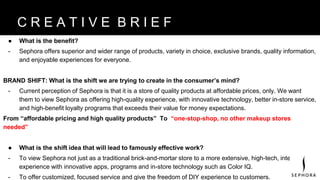 ● What is the benefit?
- Sephora offers superior and wider range of products, variety in choice, exclusive brands, quality information,
and enjoyable experiences for everyone.
BRAND SHIFT: What is the shift we are trying to create in the consumer’s mind?
- Current perception of Sephora is that it is a store of quality products at affordable prices, only. We want
them to view Sephora as offering high-quality experience, with innovative technology, better in-store service,
and high-benefit loyalty programs that exceeds their value for money expectations.
From “affordable pricing and high quality products” To “one-stop-shop, no other makeup stores
needed”
● What is the shift idea that will lead to famously effective work?
- To view Sephora not just as a traditional brick-and-mortar store to a more extensive, high-tech, integrated
experience with innovative apps, programs and in-store technology such as Color IQ.
- To offer customized, focused service and give the freedom of DIY experience to customers.
B R A N D V I S I O NC R E A T I V E B R I E F
 