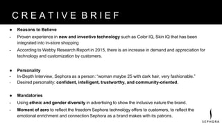 ● Reasons to Believe
- Proven experience in new and inventive technology such as Color IQ, Skin IQ that has been
integrated into in-store shopping
- According to Webby Research Report in 2015, there is an increase in demand and appreciation for
technology and customization by customers.
● Personality
- In-Depth Interview, Sephora as a person: “woman maybe 25 with dark hair, very fashionable.”
- Desired personality: confident, intelligent, trustworthy, and community-oriented.
● Mandatories
- Using ethnic and gender diversity in advertising to show the inclusive nature the brand.
- Moment of zero to reflect the freedom Sephora technology offers to customers, to reflect the
emotional enrichment and connection Sephora as a brand makes with its patrons.
B R A N D V I S I O NC R E A T I V E B R I E F
 