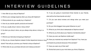 1. How often do you shop at Sephora?
2. What is your average expense when you shop with Sephora?
3. What products do you usually buy in Sephora?
4. How do you decide specific products and brands?
5. Do you usually shop in store or shop online?
6. So when you shop in store, are you always shop alone or shop in a
group?
7. What do you feel about shopping at Sephora?
8. Why do you choose Sephora instead of other department stores or drug
stores? How will you convince your friends to shop at Sephora?
9. Where else do you purchase skincare and makeup products?
10. If you are going to recommend three brands to your friends,
what will be the three brands and why?
11. Do you care about reviews and ratings when you make your
purchase?
12. Do you think bloggers have great influence on you?
13. What do you think about salespeople at Sephora stores?
14. What do you think about your Sephora membership status?
15. Have you ever use Sephora mobile app?
16. Have you received any sample from Sephora? If so, have you
purchased any products because of the samples?
17. Have you seen any of their ads?
18. Words that come to your mind when you think of Sephora.
B R A N D V I S I O NI N T E R V I E W G U I D E L I N E S
 