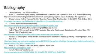Bibliography
- “Beauty Retailing.” Jan. 2016. mintel.com
- Butler, C. “Millennials Buying Beauty: Sephora Proves It’s All About the Experience.” Mar. 2015. Millennial Marketing
http://www.millennialmarketing.com/2015/03/millennials-buying-beauty-sephora-proves-its-all-about-the-experience/
- Chesters, Anna. "A Brief History of M.A.C." Guardian Fashion Blog. The Guardian, 24 Oct. 2011. Web. 01 Dec. 2016.
https://www.theguardian.com/fashion/fashion-blog/2011/oct/24/brief-history-of-mac
- “Custom Sephora: Competitive Analysis.”
http://essayswriters.com/essays/Analysis/sephora-competitive-analysis.html
- Hagloch, S. B. “Sephora, Personal Grooming,” 2013 Library Journal
- Hall, J. “Saks Fifth Avenue financial SWOT analysis - Strengths, Weaknesses, Opportunities, Threats of Saks Fifth
Avenue.” SWOTanalysis24.com
http://www.swotanalysis24.com/swot-s/93829-swot-analysis-saks-fifth-avenue.html
- Halzack, S. “The Sephora effect: How the cosmetics retailer transformed the beauty industry.” Washingtonpost. Web. 9
Mar. 2016.
https://www.washingtonpost.com/news/business/wp/2015/03/09/the-sephora-effect-how-the-cosmetics-retailer-transformed-the-
beauty-industry/?utm_term=.41eaeedf7805
- Hopp, D. “13 Crazy but True Facts About Sephora.” Byrdie.com
http://www.byrdie.com/sephora-facts/
- Hunt, K. “Sephora.” academia.edu
http://www.academia.edu/8407579/TABLE_OF_CONTENTS_COMPANY_OVERVIEW
 