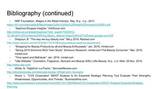 - NRF Foundation. Wages in the Retail Industry. Rep. N.p.: n.p., 2013
https://nrf.com/sites/default/files/Wages%20in%20the%20Retail%20Industry%20REV.pdf
- “Sephora Shopper Insights.” InfoScout.com
http://infoscout.co/retailer/sephora/?utm_expid=75303912-
10.v9m4H1nZTUmfwmIv2SHFOg.0&utm_referrer=https%3A%2F%2Fwww.google.com%2F
- Shapouri, B. “The way we buy beauty now.” Ma.y 2016. Racked.com
http://www.racked.com/2016/5/26/11674106/buying-beauty-sephora-department
- “Shopping for Beauty Products by all and Beauty Enthusiasts.” Jan. 2016, mintel.com
- “Spring 2015 Simmons NCS Teen Study” Simmons Research, mintel.com“The Beauty Consumer.” Mar. 2016.
mintel.com
- “Time spent and Skill level.” Jan. 2016. mintel.com
- "Ulta Website." Cosmetics, Fragrance, Skincare and Beauty Gifts | Ulta Beauty. N.p., n.d. Web. 29 Nov. 2016.
http://www.ulta.com/
- White, N. “HighEnd -La Prairie.” SkincareReview.com
http://skincarereview.com/skincare-review-1#!high-end---la-prairie
- Wood, L. “'CVS Corporation' SWOT Analysis Is An Essential Strategic Planning Tool Evaluate Their Strengths,
Weaknesses, Opportunities, And Threats.” BusinessWire.com.
http://www.businesswire.com/news/home/20071011005498/en/CVS-Corporation-SWOT-Analysis-Essential-Strategic-
Planning
Bibliography (continued)
 