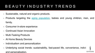 B R A N D V I S I O N
- Sustainable, natural and organic products.
- Products targeting the aging population, babies and young children, men, and
family.
- Consumer in-store experience
- Continued Asian Innovation
- Multi-Tasking Products
- At Home Beauty Devices
- Individualism and personalization
- Underlying social trends: sustainability, fast-paced life, convenience, individualism
and personalization.
B E A U T Y I N D U S T R Y T R E N D S
 