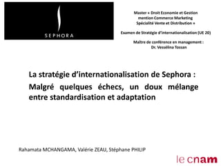 La stratégie d’internationalisation de Sephora :
Malgré quelques échecs, un doux mélange
entre standardisation et adaptation
Master « Droit Economie et Gestion
mention Commerce Marketing
Spécialité Vente et Distribution »
Examen de Stratégie d’internationalisation (UE 20)
Maître de conférence en management :
Dr. Vessélina Tossan
Rahamata MCHANGAMA, Valérie ZEAU, Stéphane PHILIP
 