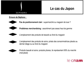 Le cas du Japon
Problèmes merchandising : assortiment pas assez haut de gamme
Erreurs de Séphora :
L’emplacement des produits de beauté au fond du magasin
L’emplacement des produits de soins: prisés des consommatrices placés au
dernier étage ou au fond du magasin
Pas de positionnement clair : supermarché ou magasin de luxe ?
Produits beauté et soins: produits phares, ils représentent 95% du marché
(mal placé)
 