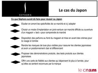 Le cas du Japon
Disposition des parfums au fond du magasin et mise en avant des crèmes pour
le visage à l’entrée
Rendre les marques de luxe plus visibles pour rassurer les clientes japonaises
et avoir un positionnement clair et différenciant
Offrir une carte de fidélité aux clientes qui dépensent le plus à l’année, pour
qu’elles se sentent reconnues par la marque
Ce que Séphora aurait dû faire pour réussir au Japon
Etudier en amont les spécificités de ce marché et s’y adapter
Choisir un mode d’implantation en joint-venture car marché difficile ou ouverture
d’un magasin « test » pour comprendre le marché
Proposer des démonstrations produits, des tests produits aux clientes
japonaises
 