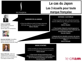 Fabrice CLAUDON
Responsable Commercial
CCI France Japon
Service appui aux entreprises
Kaoruko HAYASHI, Conseillère
Export Tech & Services au
Bureau business France de Tokyo
Sakura Shimada, maître de
conférences en sciences de
gestion au Cnam et membre du
Lirsa depuis octobre 2015.
Le cas du Japon
Les 3 écueils pour toute
marque française
BARRIERE DE LA LANGUE
« Il faut de préférence parler la langue japonaise,
90 % des Japonais ne parlent pas l’anglais. »
Fabrice Claudon
MODE D’ENTREE
« Il faut connaître son réseau de distribution et être
présent en local (disposer d’un bureau au Japon). »
Fabrice Claudon
« Il faut trouver de bons partenaires locaux
(l’importateur de vos produits et la société opératrice
qui va s’occuper de la boutique, par exemple).
Kaoruko Hayashi
DISTANCE CULTURELLE
« Il faut connaître les codes culturels et business
manners différents de l’Europe et des autres pays
d’Asie. »
Fabrice Claudon
« Il faut étudier d’abord le marché japonais et
notamment le comportement et les habitudes des
consommateurs japonais »
Kaoruko Hayashi
« L’attente de la la clientèle en terme s de service
d’accueil et d’accompagnement est très élevée au
Japon. »
Sakura Shimada
 