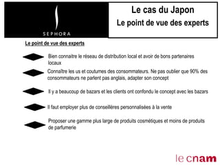 Bien connaitre le réseau de distribution local et avoir de bons partenaires
locaux
Il y a beaucoup de bazars et les clients ont confondu le concept avec les bazars
Il faut employer plus de conseillères personnalisées à la vente
Le point de vue des experts
Connaître les us et coutumes des consommateurs. Ne pas oublier que 90% des
consommateurs ne parlent pas anglais, adapter son concept
Proposer une gamme plus large de produits cosmétiques et moins de produits
de parfumerie
Le cas du Japon
Le point de vue des experts
 