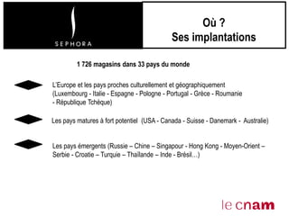 Où ?
Ses implantations
Les pays émergents (Russie – Chine – Singapour - Hong Kong - Moyen-Orient –
Serbie - Croatie – Turquie – Thaïlande – Inde - Brésil…)
L’Europe et les pays proches culturellement et géographiquement
(Luxembourg - Italie - Espagne - Pologne - Portugal - Grèce - Roumanie
- République Tchèque)
Les pays matures à fort potentiel (USA - Canada - Suisse - Danemark - Australie)
1 726 magasins dans 33 pays du monde
 