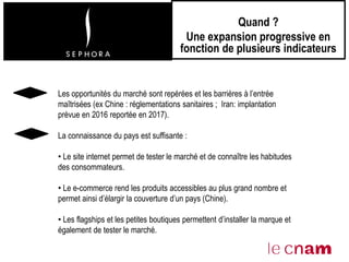 Quand ?
Une expansion progressive en
fonction de plusieurs indicateurs
Les opportunités du marché sont repérées et les barrières à l’entrée
maîtrisées (ex Chine : réglementations sanitaires ; Iran: implantation
prévue en 2016 reportée en 2017).
La connaissance du pays est suffisante :
• Le site internet permet de tester le marché et de connaître les habitudes
des consommateurs.
• Le e-commerce rend les produits accessibles au plus grand nombre et
permet ainsi d’élargir la couverture d’un pays (Chine).
• Les flagships et les petites boutiques permettent d’installer la marque et
également de tester le marché.
 