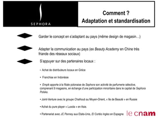 Comment ?
Adaptation et standardisation
Garder le concept en s’adaptant au pays (même design de magasin…)
S’appuyer sur des partenaires locaux :
• Achat de distributeurs locaux en Grèce
• Franchise en Indonésie
• Empik apporte à la filiale polonaise de Sephora son activité de parfumerie sélective,
comprenant 9 magasins, en échange d’une participation minoritaire dans le capital de Sephora
Polska.
• Joint-Venture avec le groupe Chalhoub au Moyen-Orient, « Ile de Beauté » en Russie
• Achat du pure player « Luxola » en Asie.
• Partenariat avec JC Penney aux Etats-Unis, El Cortès Ingles en Espagne
Adapter la communication au pays (ex Beauty Academy en Chine très
friande des réseaux sociaux)
 