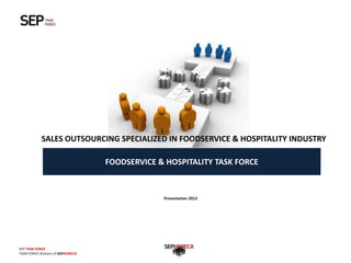 SALES OUTSOURCING SPECIALIZED IN FOODSERVICE & HOSPITALITY INDUSTRY

                                   FOODSERVICE & HOSPITALITY TASK FORCE



                                                Presentation 2012




SEP TASK FORCE                                                            Presentation TASK FORCE
TASK FORCE division of SEPHORECA
 