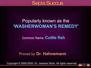 Proved by   Dr. Hahnemann Popularly known as the 'WASHERWOMAN'S REMEDY'   Copyright © 2000-2005. Dr. Jawahar Shah. All rights reserved. Common Name:   Cuttle fish 