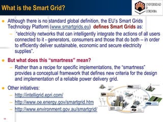 1107/03/15 Antonio Moreno Muñoz. Área de Electrónica. Universidad de Córdoba.
What can be done?
ENSURING CLEANER ENERGY SUPPLY
Meeting stringent greenhouse gas
emissions targets
while maintaining sufficient, cost-effective
power supply.
TRANSFORMATION OF THE GRID
Transforming the grid from a
rigid analog system to
a dynamic and automated
energy delivery system.
EMPOWERMENT OF CONSUMERS
Empowering consumers by providing
them with near
real-time, detailed information
about their energy usage.
ENERGY ANDENERGY AND
UTILITIESUTILITIES
To deliver power more responsibly and more efficiently, energy and utilities organizations
are working toward a smarter energy value chain.
 