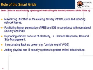 1307/03/15 Antonio Moreno Muñoz. Área de Electrónica. Universidad de Córdoba.
Smart Grids
Informal Energy Council, Seville, 15 January 2010 The Spanish Presidency of the
European Union, Main topics for the European Energy Action Plan 2010-
2014:
• “The EU has defined six large interconnection and external connection
projects, considered essential to guarantee its EU energy security”.
• “It should also be possible for interconnection networks to be considered as
Smart Grids. Transition may be needed towards this new concept. The
networks thus drawn up will need optimally to match supply and demand in
real time and will be most useful for specifically decentralized or intermittent
generation, or for electric vehicle needs.”
• “Information technologies and communication (ITC) will play an
indispensable part in the management and control of the transport,
distribution and access system.”
The ambitious EU target for the year 2020 include 20% reduction in greenhouse gas emissions, 20% EU
renewables share and 20% savings in consumption by improving energy efficiency
 