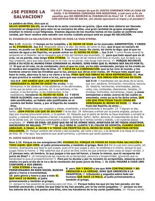 ¿SE PIERDE LA
SALVACION?
1Pe 4:17 Porque es tiempo de que EL JUICIO COMIENCE POR LA CASA DE
DIOS; Y SI PRIMERO COMIENZA POR NOSOTROS, ¿cuál será el fin de
aquellos que NO OBEDECEN AL EVANGELIO de Dios? 18 Y: SI EL JUSTO
CON DIFICULTAD SE SALVA, ¿En dónde aparecerá el impío y el pecador?
La palabra de Dios, dice que sí.
SALVO SIEMPRE SALVO, es el lema de la secta creciendo en gracia, (Que más bien debería ser llamada
creciendo en desgracia) pero esto no es exclusivo de ellos, una gran cantidad de grupos evangélicos
enseñan lo mismo a sus feligreses. Veamos algunos de los muchos textos en los cuales se confirma esta
verdad, por favor analice este estudio con mucho cuidado porque está en juego SU SALVACIÓN.
EL EVANGELIO-LA SALVACION-EL REINO DE DIOS-LA VIDA ETERNA.
Mar 1:15 diciendo: El tiempo se ha cumplido, y EL REINO DE DIOS se ha acercado; ARREPENTÍOS, Y CREED
en EL EVANGELIO. Jua 3:3 Respondió Jesús y le dijo: De cierto, de cierto te digo, que el que no naciere de
nuevo, no puede ver EL REINO DE DIOS. 5 Respondió Jesús: De cierto, de cierto te digo, que el que no
naciere de agua y del Espíritu, no puede entrar en EL REINO DE DIOS…. Jua 3:14 Y como Moisés levantó la
serpiente en el desierto, así es necesario que el Hijo del Hombre sea levantado, 15 para que todo aquel que en él
cree, no se pierda, mas tenga VIDA ETERNA. 16 Porque de tal manera amó Dios al mundo, que ha dado a su
Hijo unigénito, para que todo aquel que en él cree, no se pierda, mas tenga vida eterna. 17 PORQUE NO ENVIÓ
DIOS A SU HIJO AL MUNDO PARA CONDENAR AL MUNDO, SINO PARA QUE EL MUNDO SEA SALVO POR ÉL.
18 El que en él cree, no es condenado; pero el que no cree, ya ha sido condenado, porque no ha creído en
el nombre del unigénito Hijo de Dios. 19 Y ESTA ES LA CONDENACIÓN: que la luz vino al mundo, y los
hombres amaron más las tinieblas que la luz, porque sus obras eran malas. 20 Porque todo aquel que
hace lo malo, aborrece la luz y no viene a la luz, PARA QUE SUS OBRAS NO SEAN REPRENDIDAS. 21 Mas
el que practica la verdad viene a la luz, para que sea manifiesto que SUS OBRAS SON HECHAS EN DIOS.
1Co 6:9 ¿NO SABÉIS QUE LOS INJUSTOS NO
HEREDARÁN EL REINO DE DIOS? No erréis; ni los
fornicarios, ni los idólatras, ni los adúlteros, ni los afeminados,
ni los que se echan con varones, 10 ni los ladrones, ni los
avaros, ni los borrachos, ni los maldicientes, ni los
estafadores, heredarán EL REINO DE DIOS. 11 Y ESTO
ERAIS ALGUNOS; mas ya habéis sido lavados, ya habéis
sido santificados, ya habéis sido justificados en el
nombre del Señor Jesús, y por el Espíritu de nuestro
Dios.
Gál 5:19 Y manifiestas son las obras de la carne,
que son: adulterio, fornicación, inmundicia, lascivia,
20 idolatría, hechicerías, enemistades, pleitos,
celos, iras, contiendas, disensiones, herejías, 21
envidias, homicidios, borracheras, orgías, y cosas
semejantes a estas; acerca de las cuales os
amonesto, como ya os lo he dicho antes, QUE
LOS QUE PRACTICAN TALES COSAS NO
HEREDARÁN EL REINO DE DIOS. 22 Mas el
fruto del Espíritu es amor….
Luc 13:22 Pasaba Jesús por ciudades y aldeas, enseñando, y encaminándose a Jerusalén. 23 Y alguien le dijo:
Señor, ¿SON POCOS LOS QUE SE SALVAN? Y él les dijo: 24 Esforzaos a entrar por la puerta angosta; porque os
digo que muchos procurarán entrar, y no podrán. 25 Después que el padre de familia se haya levantado y cerrado la
puerta, y estando fuera empecéis a llamar a la puerta, diciendo: Señor, Señor, ábrenos, él respondiendo os dirá: No
sé de dónde sois. 26 Entonces comenzaréis a decir: Delante de ti hemos comido y bebido, y en nuestras plazas
enseñaste. 27 PERO OS DIRÁ: OS DIGO QUE NO SÉ DE DÓNDE SOIS; APARTAOS DE MÍ TODOS VOSOTROS,
HACEDORES DE MALDAD. (Mat 7:21-23)
28 ALLÍ SERÁ EL LLANTO Y EL CRUJIR DE DIENTES, CUANDO VEÁIS A
ABRAHAM, A ISAAC, A JACOB Y A TODOS LOS PROFETAS EN EL REINO DE DIOS, Y VOSOTROS ESTÉIS
EXCLUIDOS. 29 Porque vendrán del oriente y del occidente, del norte y del sur, y se sentarán a la mesa en el reino
de Dios. 30 Y he aquí, hay postreros que serán primeros, y primeros que serán postreros.
EL JUSTO JUICIO DE DIOS
Rom 1:16 Porque no me avergüenzo DEL EVANGELIO, PORQUE ES PODER DE DIOS PARA SALVACIÓN A
TODO AQUEL QUE CREE; al judío primeramente, y también al griego. Rom 2:1 Por lo cual eres inexcusable, oh
hombre, quienquiera que seas tú que juzgas; pues en lo que juzgas a otro, te condenas a ti mismo; porque tú que
juzgas haces lo mismo. 2 Más sabemos que el juicio de Dios contra los que practican tales cosas es según verdad. 3
¿Y piensas esto, oh hombre, tú que juzgas a los que tal hacen, y haces lo mismo, que tú escaparás del
juicio de Dios? 4 ¿O menosprecias las riquezas de su benignidad, paciencia y longanimidad, ignorando que su
benignidad te guía al arrepentimiento? 5 Pero por tu dureza y por tu corazón no arrepentido, atesoras para ti
mismo ira para el día de la ira y de la revelación del justo juicio de Dios, 6 EL CUAL PAGARÁ A CADA UNO
CONFORME A SUS OBRAS:
7 VIDA ETERNA a los que,
PERSEVERANDO EN BIEN HACER, BUSCAN
gloria y honra e inmortalidad,
10 pero gloria y honra y paz a todo EL
QUE HACE LO BUENO, al judío
primeramente y también al griego;
8 pero IRA Y ENOJO a los que SON CONTENCIOSOS Y NO
OBEDECEN A LA VERDAD, SINO QUE OBEDECEN A LA
INJUSTICIA; 9 tribulación y angustia sobre todo ser
humano QUE HACE LO MALO, el judío primeramente y
también el griego,
11 porque no hay acepción de personas para con Dios. 12 Porque todos los que sin ley han pecado, sin ley
también perecerán; y todos los que bajo la ley han pecado, por la ley serán juzgados; 13 porque no son
los oidores de la ley los justos ante Dios, sino los hacedores de la ley serán justificados. 14 Porque cuando
 