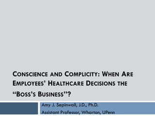 CONSCIENCE AND COMPLICITY: WHEN ARE
EMPLOYEES’ HEALTHCARE DECISIONS THE
“BOSS’S BUSINESS”?
Amy J. Sepinwall, J.D., Ph.D.
Assistant Professor, Wharton, UPenn
 