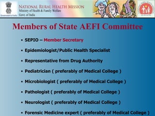 Members of State AEFI Committee
  • SEPIO – Member Secretary

  • Epidemiologist/Public Health Specialist

  • Representative from Drug Authority

  • Pediatrician ( preferably of Medical College )

  • Microbiologist ( preferably of Medical College )

  • Pathologist ( preferably of Medical College )

  • Neurologist ( preferably of Medical College )

  • Forensic Medicine expert ( preferably of Medical College )
 